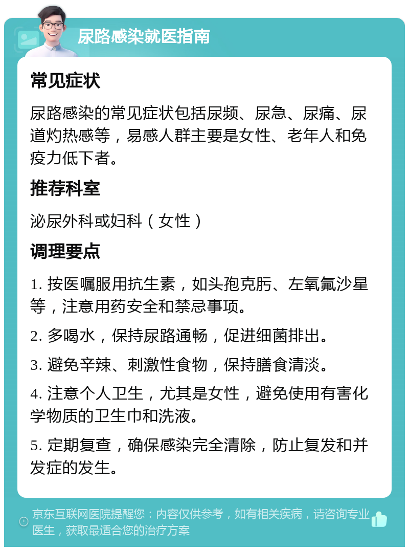 尿路感染就医指南 常见症状 尿路感染的常见症状包括尿频、尿急、尿痛、尿道灼热感等，易感人群主要是女性、老年人和免疫力低下者。 推荐科室 泌尿外科或妇科（女性） 调理要点 1. 按医嘱服用抗生素，如头孢克肟、左氧氟沙星等，注意用药安全和禁忌事项。 2. 多喝水，保持尿路通畅，促进细菌排出。 3. 避免辛辣、刺激性食物，保持膳食清淡。 4. 注意个人卫生，尤其是女性，避免使用有害化学物质的卫生巾和洗液。 5. 定期复查，确保感染完全清除，防止复发和并发症的发生。