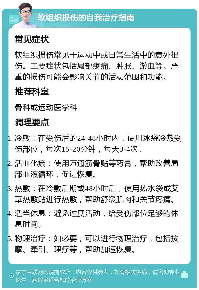 软组织损伤的自我治疗指南 常见症状 软组织损伤常见于运动中或日常生活中的意外扭伤。主要症状包括局部疼痛、肿胀、淤血等。严重的损伤可能会影响关节的活动范围和功能。 推荐科室 骨科或运动医学科 调理要点 冷敷：在受伤后的24-48小时内，使用冰袋冷敷受伤部位，每次15-20分钟，每天3-4次。 活血化瘀：使用万通筋骨贴等药膏，帮助改善局部血液循环，促进恢复。 热敷：在冷敷后期或48小时后，使用热水袋或艾草热敷贴进行热敷，帮助舒缓肌肉和关节疼痛。 适当休息：避免过度活动，给受伤部位足够的休息时间。 物理治疗：如必要，可以进行物理治疗，包括按摩、牵引、理疗等，帮助加速恢复。