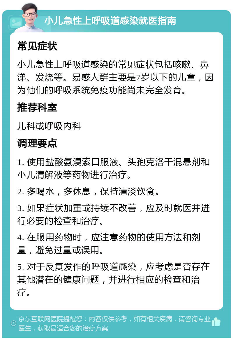 小儿急性上呼吸道感染就医指南 常见症状 小儿急性上呼吸道感染的常见症状包括咳嗽、鼻涕、发烧等。易感人群主要是7岁以下的儿童，因为他们的呼吸系统免疫功能尚未完全发育。 推荐科室 儿科或呼吸内科 调理要点 1. 使用盐酸氨溴索口服液、头孢克洛干混悬剂和小儿清解液等药物进行治疗。 2. 多喝水，多休息，保持清淡饮食。 3. 如果症状加重或持续不改善，应及时就医并进行必要的检查和治疗。 4. 在服用药物时，应注意药物的使用方法和剂量，避免过量或误用。 5. 对于反复发作的呼吸道感染，应考虑是否存在其他潜在的健康问题，并进行相应的检查和治疗。