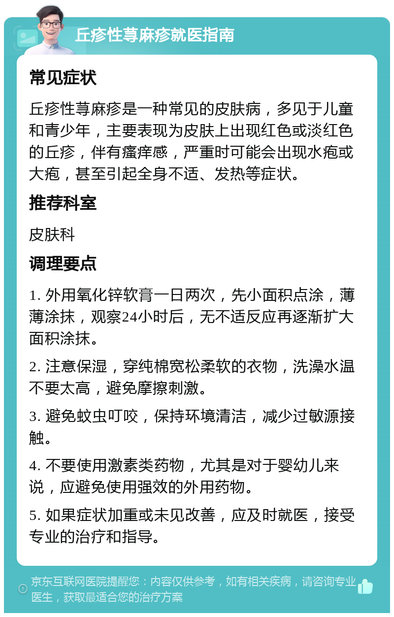 丘疹性荨麻疹就医指南 常见症状 丘疹性荨麻疹是一种常见的皮肤病，多见于儿童和青少年，主要表现为皮肤上出现红色或淡红色的丘疹，伴有瘙痒感，严重时可能会出现水疱或大疱，甚至引起全身不适、发热等症状。 推荐科室 皮肤科 调理要点 1. 外用氧化锌软膏一日两次，先小面积点涂，薄薄涂抹，观察24小时后，无不适反应再逐渐扩大面积涂抹。 2. 注意保湿，穿纯棉宽松柔软的衣物，洗澡水温不要太高，避免摩擦刺激。 3. 避免蚊虫叮咬，保持环境清洁，减少过敏源接触。 4. 不要使用激素类药物，尤其是对于婴幼儿来说，应避免使用强效的外用药物。 5. 如果症状加重或未见改善，应及时就医，接受专业的治疗和指导。