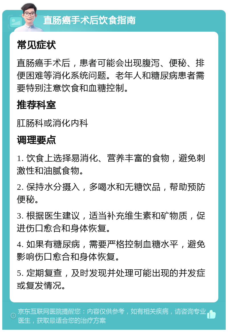 直肠癌手术后饮食指南 常见症状 直肠癌手术后，患者可能会出现腹泻、便秘、排便困难等消化系统问题。老年人和糖尿病患者需要特别注意饮食和血糖控制。 推荐科室 肛肠科或消化内科 调理要点 1. 饮食上选择易消化、营养丰富的食物，避免刺激性和油腻食物。 2. 保持水分摄入，多喝水和无糖饮品，帮助预防便秘。 3. 根据医生建议，适当补充维生素和矿物质，促进伤口愈合和身体恢复。 4. 如果有糖尿病，需要严格控制血糖水平，避免影响伤口愈合和身体恢复。 5. 定期复查，及时发现并处理可能出现的并发症或复发情况。