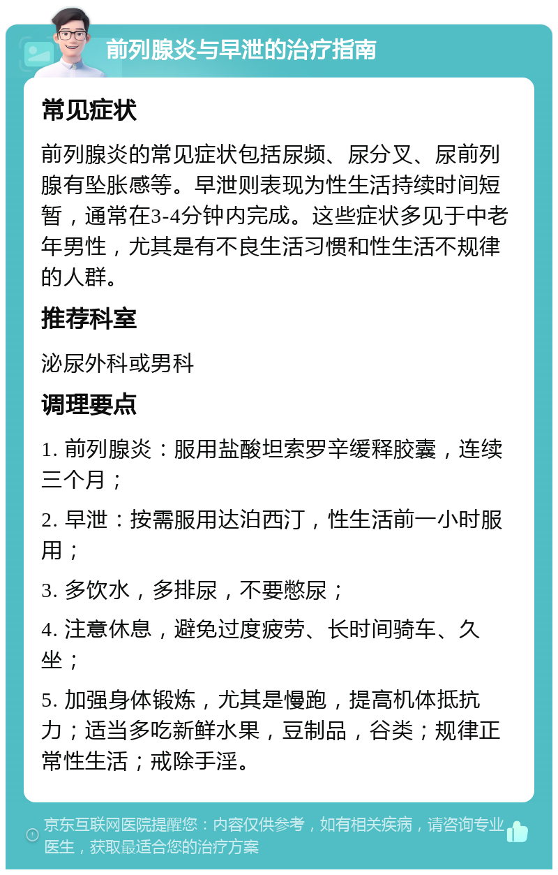 前列腺炎与早泄的治疗指南 常见症状 前列腺炎的常见症状包括尿频、尿分叉、尿前列腺有坠胀感等。早泄则表现为性生活持续时间短暂，通常在3-4分钟内完成。这些症状多见于中老年男性，尤其是有不良生活习惯和性生活不规律的人群。 推荐科室 泌尿外科或男科 调理要点 1. 前列腺炎：服用盐酸坦索罗辛缓释胶囊，连续三个月； 2. 早泄：按需服用达泊西汀，性生活前一小时服用； 3. 多饮水，多排尿，不要憋尿； 4. 注意休息，避免过度疲劳、长时间骑车、久坐； 5. 加强身体锻炼，尤其是慢跑，提高机体抵抗力；适当多吃新鲜水果，豆制品，谷类；规律正常性生活；戒除手淫。