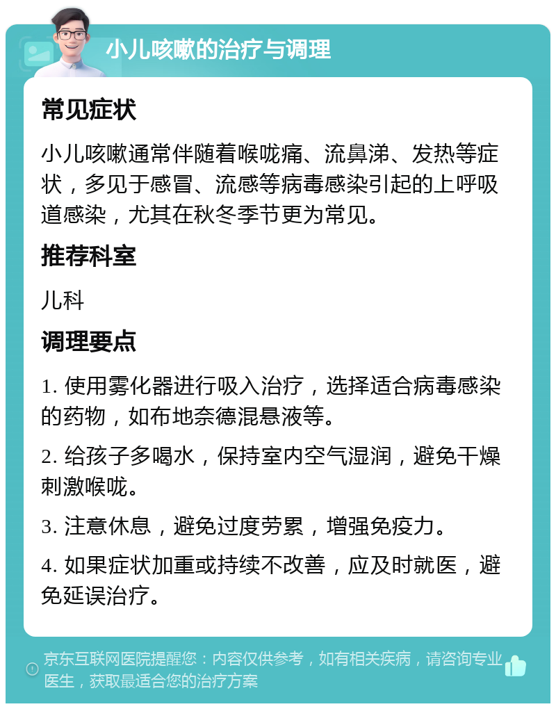 小儿咳嗽的治疗与调理 常见症状 小儿咳嗽通常伴随着喉咙痛、流鼻涕、发热等症状，多见于感冒、流感等病毒感染引起的上呼吸道感染，尤其在秋冬季节更为常见。 推荐科室 儿科 调理要点 1. 使用雾化器进行吸入治疗，选择适合病毒感染的药物，如布地奈德混悬液等。 2. 给孩子多喝水，保持室内空气湿润，避免干燥刺激喉咙。 3. 注意休息，避免过度劳累，增强免疫力。 4. 如果症状加重或持续不改善，应及时就医，避免延误治疗。