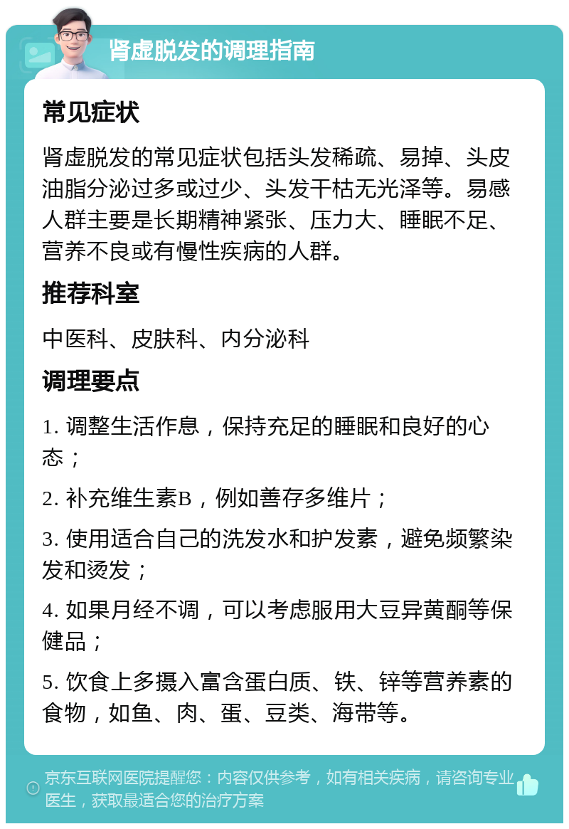 肾虚脱发的调理指南 常见症状 肾虚脱发的常见症状包括头发稀疏、易掉、头皮油脂分泌过多或过少、头发干枯无光泽等。易感人群主要是长期精神紧张、压力大、睡眠不足、营养不良或有慢性疾病的人群。 推荐科室 中医科、皮肤科、内分泌科 调理要点 1. 调整生活作息，保持充足的睡眠和良好的心态； 2. 补充维生素B，例如善存多维片； 3. 使用适合自己的洗发水和护发素，避免频繁染发和烫发； 4. 如果月经不调，可以考虑服用大豆异黄酮等保健品； 5. 饮食上多摄入富含蛋白质、铁、锌等营养素的食物，如鱼、肉、蛋、豆类、海带等。