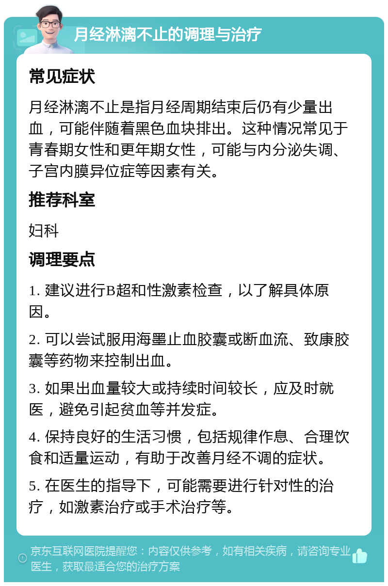 月经淋漓不止的调理与治疗 常见症状 月经淋漓不止是指月经周期结束后仍有少量出血，可能伴随着黑色血块排出。这种情况常见于青春期女性和更年期女性，可能与内分泌失调、子宫内膜异位症等因素有关。 推荐科室 妇科 调理要点 1. 建议进行B超和性激素检查，以了解具体原因。 2. 可以尝试服用海墨止血胶囊或断血流、致康胶囊等药物来控制出血。 3. 如果出血量较大或持续时间较长，应及时就医，避免引起贫血等并发症。 4. 保持良好的生活习惯，包括规律作息、合理饮食和适量运动，有助于改善月经不调的症状。 5. 在医生的指导下，可能需要进行针对性的治疗，如激素治疗或手术治疗等。