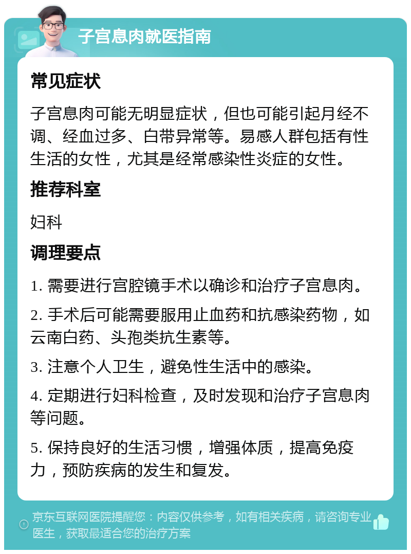 子宫息肉就医指南 常见症状 子宫息肉可能无明显症状，但也可能引起月经不调、经血过多、白带异常等。易感人群包括有性生活的女性，尤其是经常感染性炎症的女性。 推荐科室 妇科 调理要点 1. 需要进行宫腔镜手术以确诊和治疗子宫息肉。 2. 手术后可能需要服用止血药和抗感染药物，如云南白药、头孢类抗生素等。 3. 注意个人卫生，避免性生活中的感染。 4. 定期进行妇科检查，及时发现和治疗子宫息肉等问题。 5. 保持良好的生活习惯，增强体质，提高免疫力，预防疾病的发生和复发。