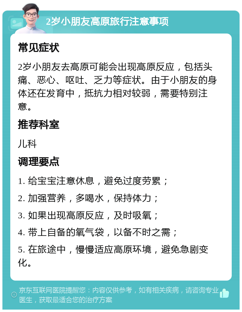 2岁小朋友高原旅行注意事项 常见症状 2岁小朋友去高原可能会出现高原反应，包括头痛、恶心、呕吐、乏力等症状。由于小朋友的身体还在发育中，抵抗力相对较弱，需要特别注意。 推荐科室 儿科 调理要点 1. 给宝宝注意休息，避免过度劳累； 2. 加强营养，多喝水，保持体力； 3. 如果出现高原反应，及时吸氧； 4. 带上自备的氧气袋，以备不时之需； 5. 在旅途中，慢慢适应高原环境，避免急剧变化。