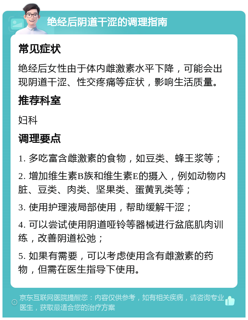 绝经后阴道干涩的调理指南 常见症状 绝经后女性由于体内雌激素水平下降，可能会出现阴道干涩、性交疼痛等症状，影响生活质量。 推荐科室 妇科 调理要点 1. 多吃富含雌激素的食物，如豆类、蜂王浆等； 2. 增加维生素B族和维生素E的摄入，例如动物内脏、豆类、肉类、坚果类、蛋黄乳类等； 3. 使用护理液局部使用，帮助缓解干涩； 4. 可以尝试使用阴道哑铃等器械进行盆底肌肉训练，改善阴道松弛； 5. 如果有需要，可以考虑使用含有雌激素的药物，但需在医生指导下使用。