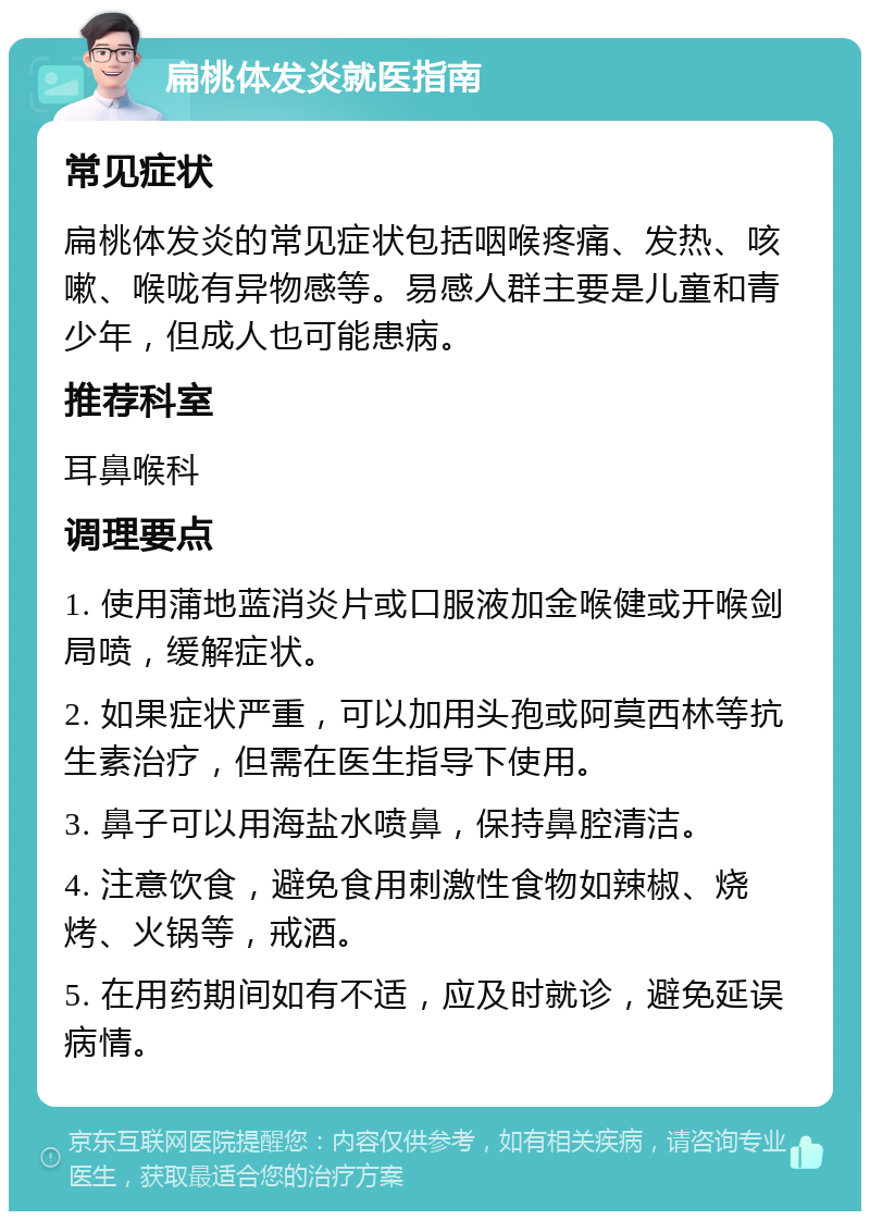 扁桃体发炎就医指南 常见症状 扁桃体发炎的常见症状包括咽喉疼痛、发热、咳嗽、喉咙有异物感等。易感人群主要是儿童和青少年，但成人也可能患病。 推荐科室 耳鼻喉科 调理要点 1. 使用蒲地蓝消炎片或口服液加金喉健或开喉剑局喷，缓解症状。 2. 如果症状严重，可以加用头孢或阿莫西林等抗生素治疗，但需在医生指导下使用。 3. 鼻子可以用海盐水喷鼻，保持鼻腔清洁。 4. 注意饮食，避免食用刺激性食物如辣椒、烧烤、火锅等，戒酒。 5. 在用药期间如有不适，应及时就诊，避免延误病情。