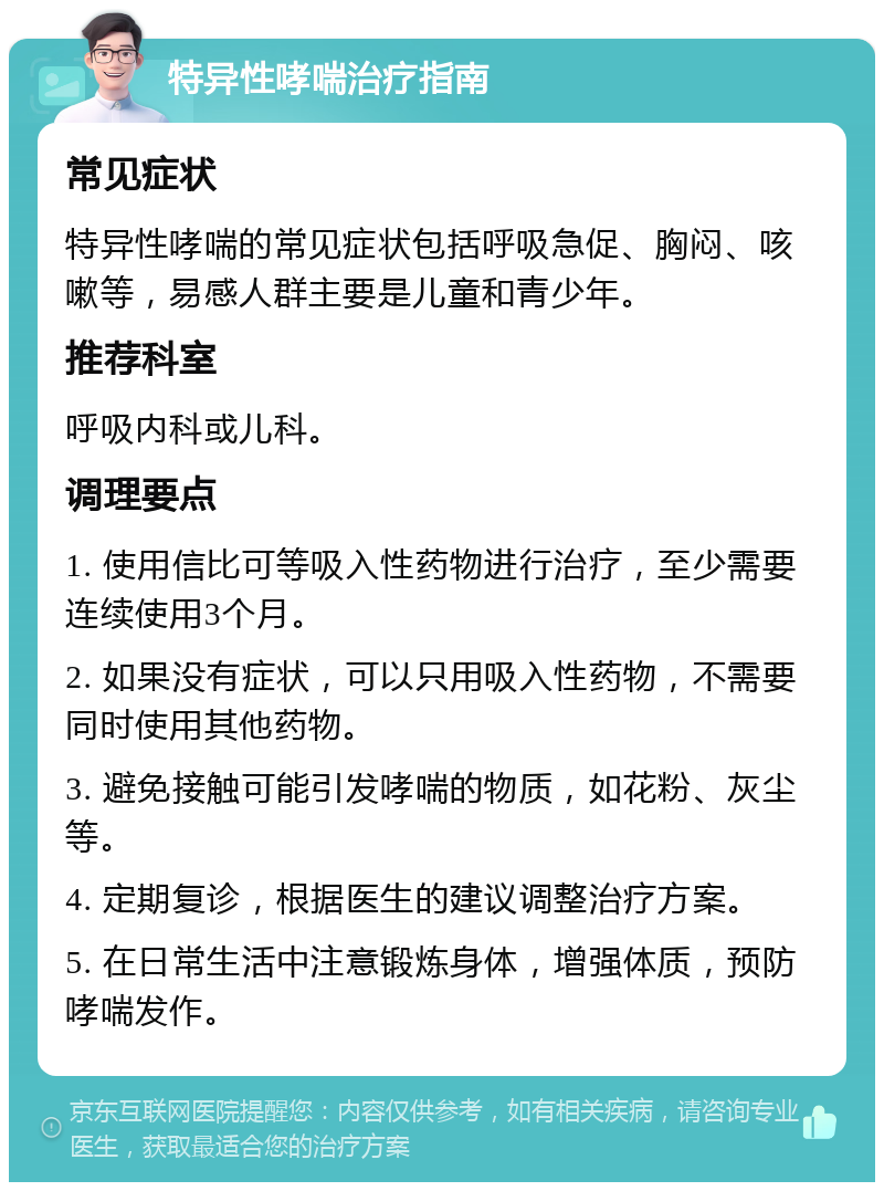 特异性哮喘治疗指南 常见症状 特异性哮喘的常见症状包括呼吸急促、胸闷、咳嗽等，易感人群主要是儿童和青少年。 推荐科室 呼吸内科或儿科。 调理要点 1. 使用信比可等吸入性药物进行治疗，至少需要连续使用3个月。 2. 如果没有症状，可以只用吸入性药物，不需要同时使用其他药物。 3. 避免接触可能引发哮喘的物质，如花粉、灰尘等。 4. 定期复诊，根据医生的建议调整治疗方案。 5. 在日常生活中注意锻炼身体，增强体质，预防哮喘发作。