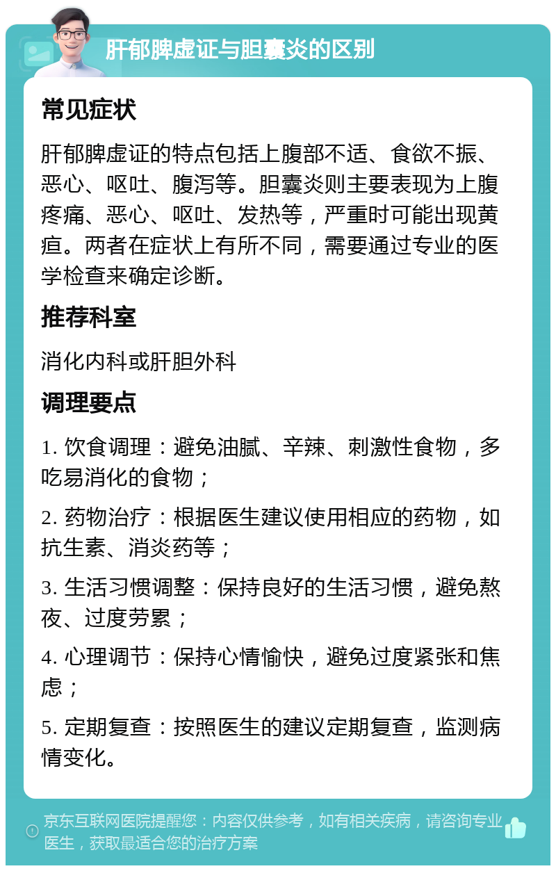 肝郁脾虚证与胆囊炎的区别 常见症状 肝郁脾虚证的特点包括上腹部不适、食欲不振、恶心、呕吐、腹泻等。胆囊炎则主要表现为上腹疼痛、恶心、呕吐、发热等，严重时可能出现黄疸。两者在症状上有所不同，需要通过专业的医学检查来确定诊断。 推荐科室 消化内科或肝胆外科 调理要点 1. 饮食调理：避免油腻、辛辣、刺激性食物，多吃易消化的食物； 2. 药物治疗：根据医生建议使用相应的药物，如抗生素、消炎药等； 3. 生活习惯调整：保持良好的生活习惯，避免熬夜、过度劳累； 4. 心理调节：保持心情愉快，避免过度紧张和焦虑； 5. 定期复查：按照医生的建议定期复查，监测病情变化。