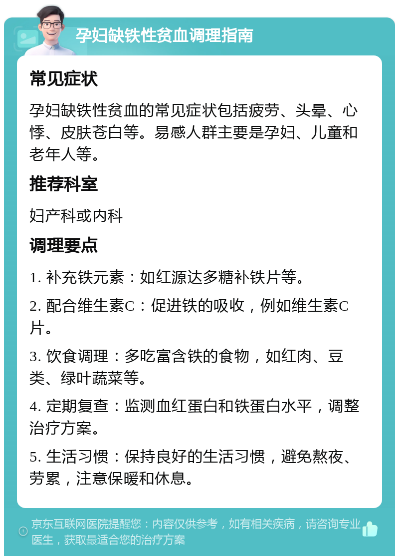 孕妇缺铁性贫血调理指南 常见症状 孕妇缺铁性贫血的常见症状包括疲劳、头晕、心悸、皮肤苍白等。易感人群主要是孕妇、儿童和老年人等。 推荐科室 妇产科或内科 调理要点 1. 补充铁元素：如红源达多糖补铁片等。 2. 配合维生素C：促进铁的吸收，例如维生素C片。 3. 饮食调理：多吃富含铁的食物，如红肉、豆类、绿叶蔬菜等。 4. 定期复查：监测血红蛋白和铁蛋白水平，调整治疗方案。 5. 生活习惯：保持良好的生活习惯，避免熬夜、劳累，注意保暖和休息。