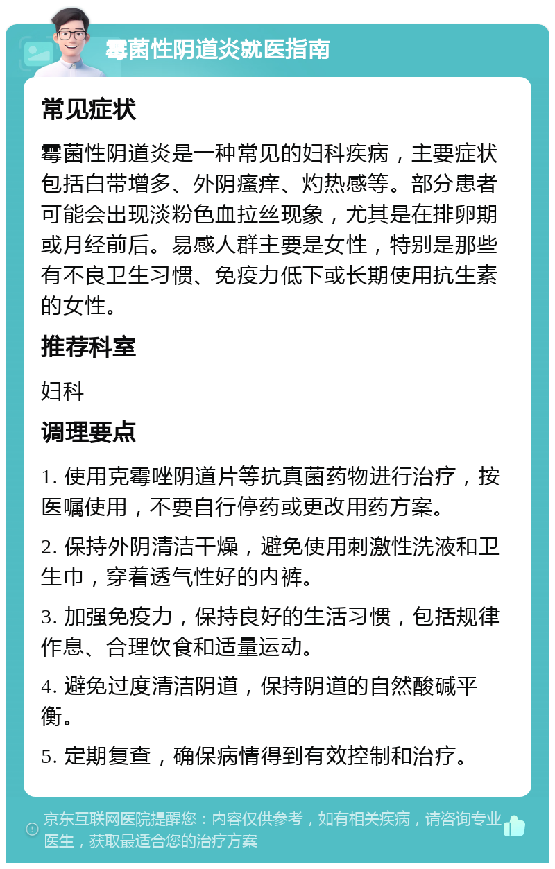 霉菌性阴道炎就医指南 常见症状 霉菌性阴道炎是一种常见的妇科疾病，主要症状包括白带增多、外阴瘙痒、灼热感等。部分患者可能会出现淡粉色血拉丝现象，尤其是在排卵期或月经前后。易感人群主要是女性，特别是那些有不良卫生习惯、免疫力低下或长期使用抗生素的女性。 推荐科室 妇科 调理要点 1. 使用克霉唑阴道片等抗真菌药物进行治疗，按医嘱使用，不要自行停药或更改用药方案。 2. 保持外阴清洁干燥，避免使用刺激性洗液和卫生巾，穿着透气性好的内裤。 3. 加强免疫力，保持良好的生活习惯，包括规律作息、合理饮食和适量运动。 4. 避免过度清洁阴道，保持阴道的自然酸碱平衡。 5. 定期复查，确保病情得到有效控制和治疗。