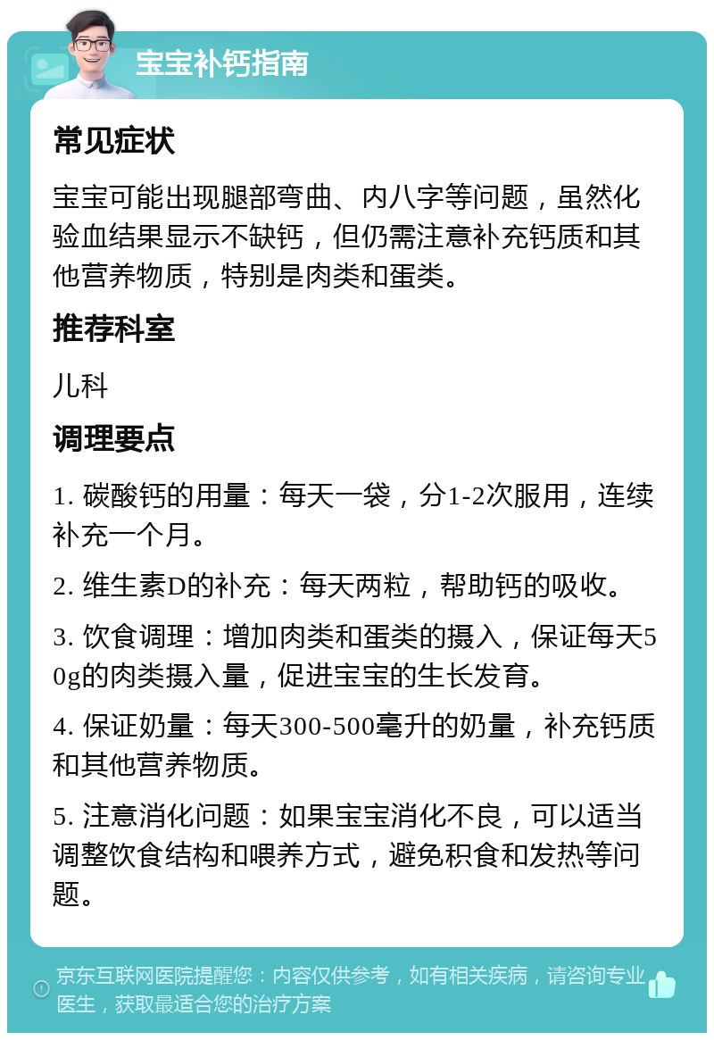 宝宝补钙指南 常见症状 宝宝可能出现腿部弯曲、内八字等问题，虽然化验血结果显示不缺钙，但仍需注意补充钙质和其他营养物质，特别是肉类和蛋类。 推荐科室 儿科 调理要点 1. 碳酸钙的用量：每天一袋，分1-2次服用，连续补充一个月。 2. 维生素D的补充：每天两粒，帮助钙的吸收。 3. 饮食调理：增加肉类和蛋类的摄入，保证每天50g的肉类摄入量，促进宝宝的生长发育。 4. 保证奶量：每天300-500毫升的奶量，补充钙质和其他营养物质。 5. 注意消化问题：如果宝宝消化不良，可以适当调整饮食结构和喂养方式，避免积食和发热等问题。