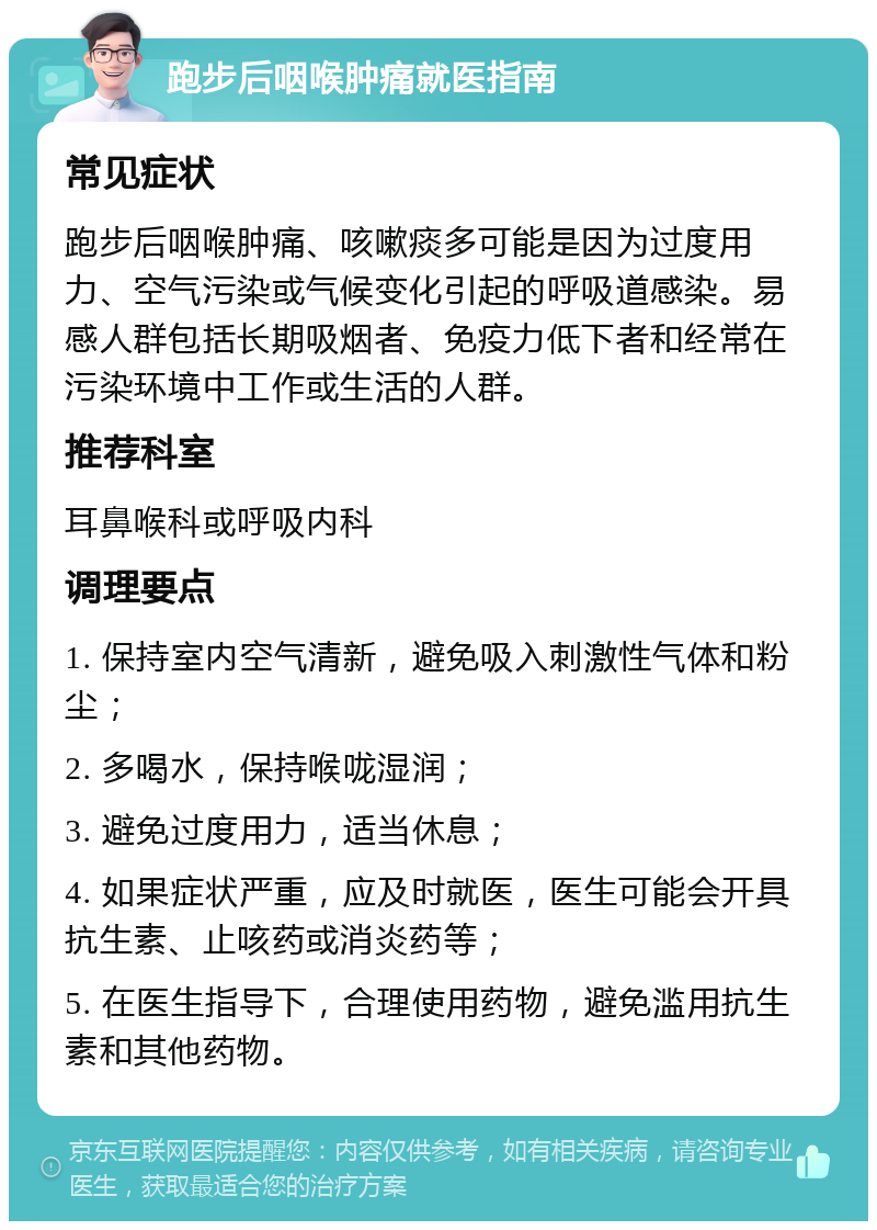 跑步后咽喉肿痛就医指南 常见症状 跑步后咽喉肿痛、咳嗽痰多可能是因为过度用力、空气污染或气候变化引起的呼吸道感染。易感人群包括长期吸烟者、免疫力低下者和经常在污染环境中工作或生活的人群。 推荐科室 耳鼻喉科或呼吸内科 调理要点 1. 保持室内空气清新，避免吸入刺激性气体和粉尘； 2. 多喝水，保持喉咙湿润； 3. 避免过度用力，适当休息； 4. 如果症状严重，应及时就医，医生可能会开具抗生素、止咳药或消炎药等； 5. 在医生指导下，合理使用药物，避免滥用抗生素和其他药物。