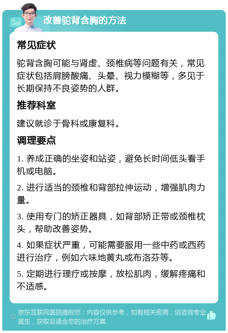 改善驼背含胸的方法 常见症状 驼背含胸可能与肾虚、颈椎病等问题有关，常见症状包括肩膀酸痛、头晕、视力模糊等，多见于长期保持不良姿势的人群。 推荐科室 建议就诊于骨科或康复科。 调理要点 1. 养成正确的坐姿和站姿，避免长时间低头看手机或电脑。 2. 进行适当的颈椎和背部拉伸运动，增强肌肉力量。 3. 使用专门的矫正器具，如背部矫正带或颈椎枕头，帮助改善姿势。 4. 如果症状严重，可能需要服用一些中药或西药进行治疗，例如六味地黄丸或布洛芬等。 5. 定期进行理疗或按摩，放松肌肉，缓解疼痛和不适感。