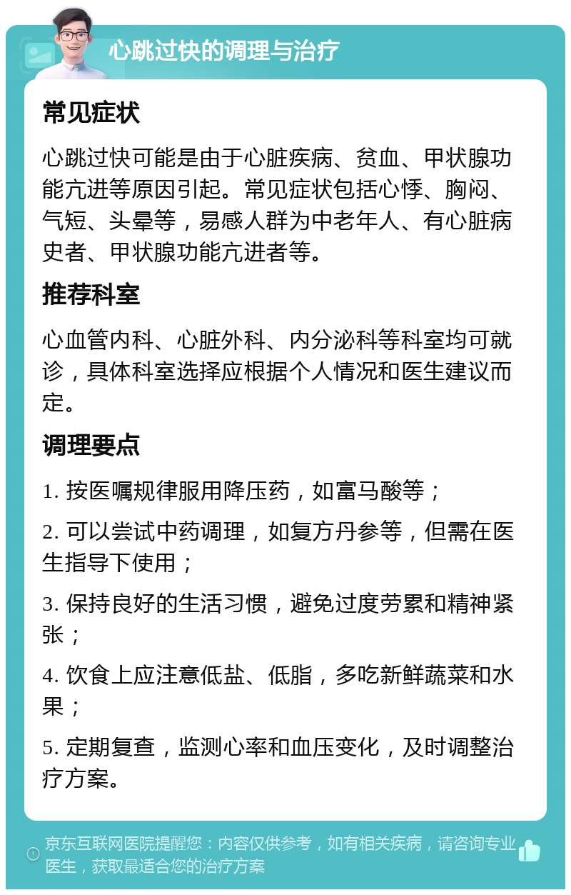 心跳过快的调理与治疗 常见症状 心跳过快可能是由于心脏疾病、贫血、甲状腺功能亢进等原因引起。常见症状包括心悸、胸闷、气短、头晕等，易感人群为中老年人、有心脏病史者、甲状腺功能亢进者等。 推荐科室 心血管内科、心脏外科、内分泌科等科室均可就诊，具体科室选择应根据个人情况和医生建议而定。 调理要点 1. 按医嘱规律服用降压药，如富马酸等； 2. 可以尝试中药调理，如复方丹参等，但需在医生指导下使用； 3. 保持良好的生活习惯，避免过度劳累和精神紧张； 4. 饮食上应注意低盐、低脂，多吃新鲜蔬菜和水果； 5. 定期复查，监测心率和血压变化，及时调整治疗方案。