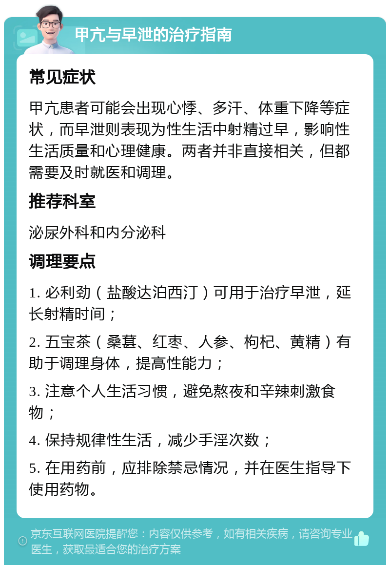 甲亢与早泄的治疗指南 常见症状 甲亢患者可能会出现心悸、多汗、体重下降等症状，而早泄则表现为性生活中射精过早，影响性生活质量和心理健康。两者并非直接相关，但都需要及时就医和调理。 推荐科室 泌尿外科和内分泌科 调理要点 1. 必利劲（盐酸达泊西汀）可用于治疗早泄，延长射精时间； 2. 五宝茶（桑葚、红枣、人参、枸杞、黄精）有助于调理身体，提高性能力； 3. 注意个人生活习惯，避免熬夜和辛辣刺激食物； 4. 保持规律性生活，减少手淫次数； 5. 在用药前，应排除禁忌情况，并在医生指导下使用药物。