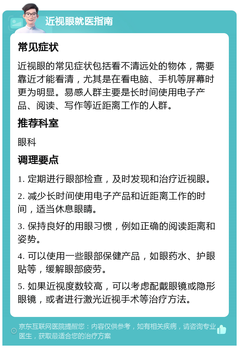 近视眼就医指南 常见症状 近视眼的常见症状包括看不清远处的物体，需要靠近才能看清，尤其是在看电脑、手机等屏幕时更为明显。易感人群主要是长时间使用电子产品、阅读、写作等近距离工作的人群。 推荐科室 眼科 调理要点 1. 定期进行眼部检查，及时发现和治疗近视眼。 2. 减少长时间使用电子产品和近距离工作的时间，适当休息眼睛。 3. 保持良好的用眼习惯，例如正确的阅读距离和姿势。 4. 可以使用一些眼部保健产品，如眼药水、护眼贴等，缓解眼部疲劳。 5. 如果近视度数较高，可以考虑配戴眼镜或隐形眼镜，或者进行激光近视手术等治疗方法。