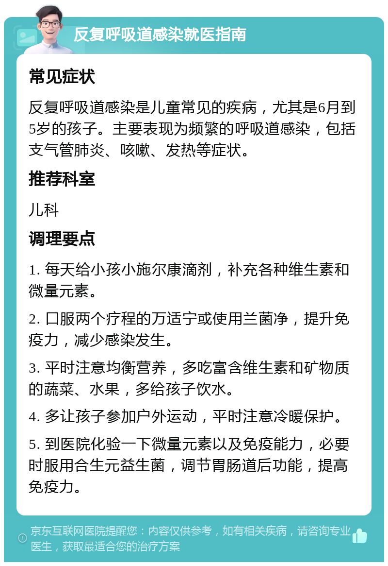 反复呼吸道感染就医指南 常见症状 反复呼吸道感染是儿童常见的疾病，尤其是6月到5岁的孩子。主要表现为频繁的呼吸道感染，包括支气管肺炎、咳嗽、发热等症状。 推荐科室 儿科 调理要点 1. 每天给小孩小施尔康滴剂，补充各种维生素和微量元素。 2. 口服两个疗程的万适宁或使用兰菌净，提升免疫力，减少感染发生。 3. 平时注意均衡营养，多吃富含维生素和矿物质的蔬菜、水果，多给孩子饮水。 4. 多让孩子参加户外运动，平时注意冷暖保护。 5. 到医院化验一下微量元素以及免疫能力，必要时服用合生元益生菌，调节胃肠道后功能，提高免疫力。