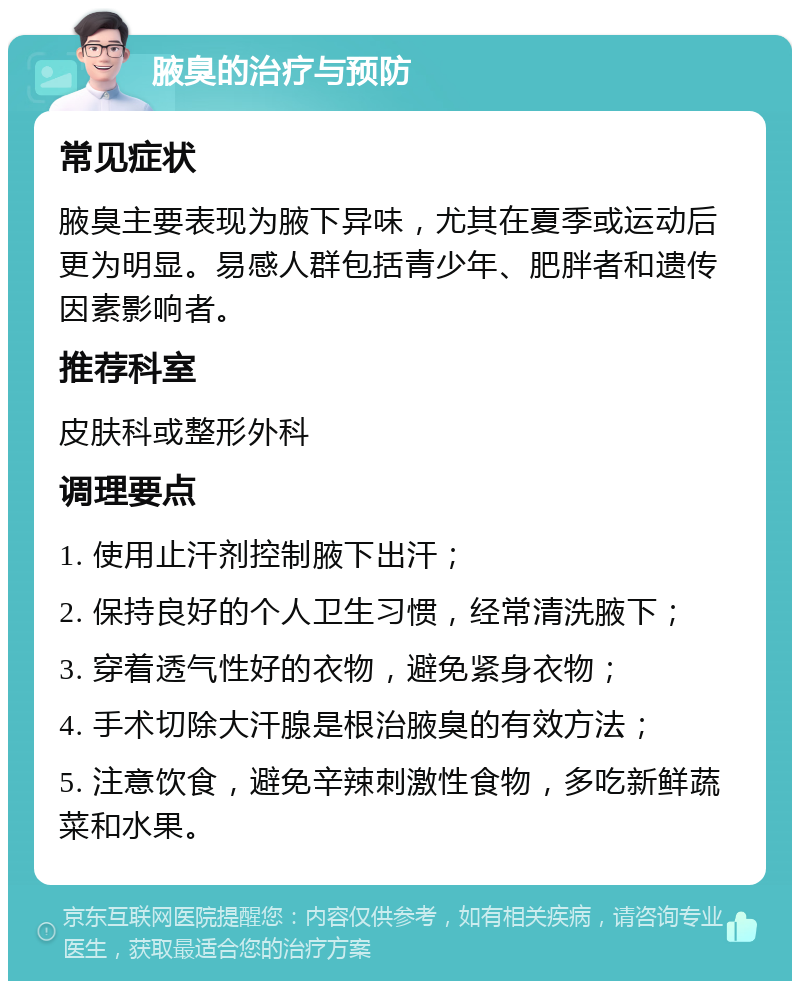 腋臭的治疗与预防 常见症状 腋臭主要表现为腋下异味，尤其在夏季或运动后更为明显。易感人群包括青少年、肥胖者和遗传因素影响者。 推荐科室 皮肤科或整形外科 调理要点 1. 使用止汗剂控制腋下出汗； 2. 保持良好的个人卫生习惯，经常清洗腋下； 3. 穿着透气性好的衣物，避免紧身衣物； 4. 手术切除大汗腺是根治腋臭的有效方法； 5. 注意饮食，避免辛辣刺激性食物，多吃新鲜蔬菜和水果。