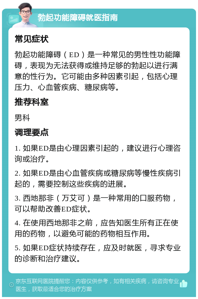 勃起功能障碍就医指南 常见症状 勃起功能障碍（ED）是一种常见的男性性功能障碍，表现为无法获得或维持足够的勃起以进行满意的性行为。它可能由多种因素引起，包括心理压力、心血管疾病、糖尿病等。 推荐科室 男科 调理要点 1. 如果ED是由心理因素引起的，建议进行心理咨询或治疗。 2. 如果ED是由心血管疾病或糖尿病等慢性疾病引起的，需要控制这些疾病的进展。 3. 西地那非（万艾可）是一种常用的口服药物，可以帮助改善ED症状。 4. 在使用西地那非之前，应告知医生所有正在使用的药物，以避免可能的药物相互作用。 5. 如果ED症状持续存在，应及时就医，寻求专业的诊断和治疗建议。