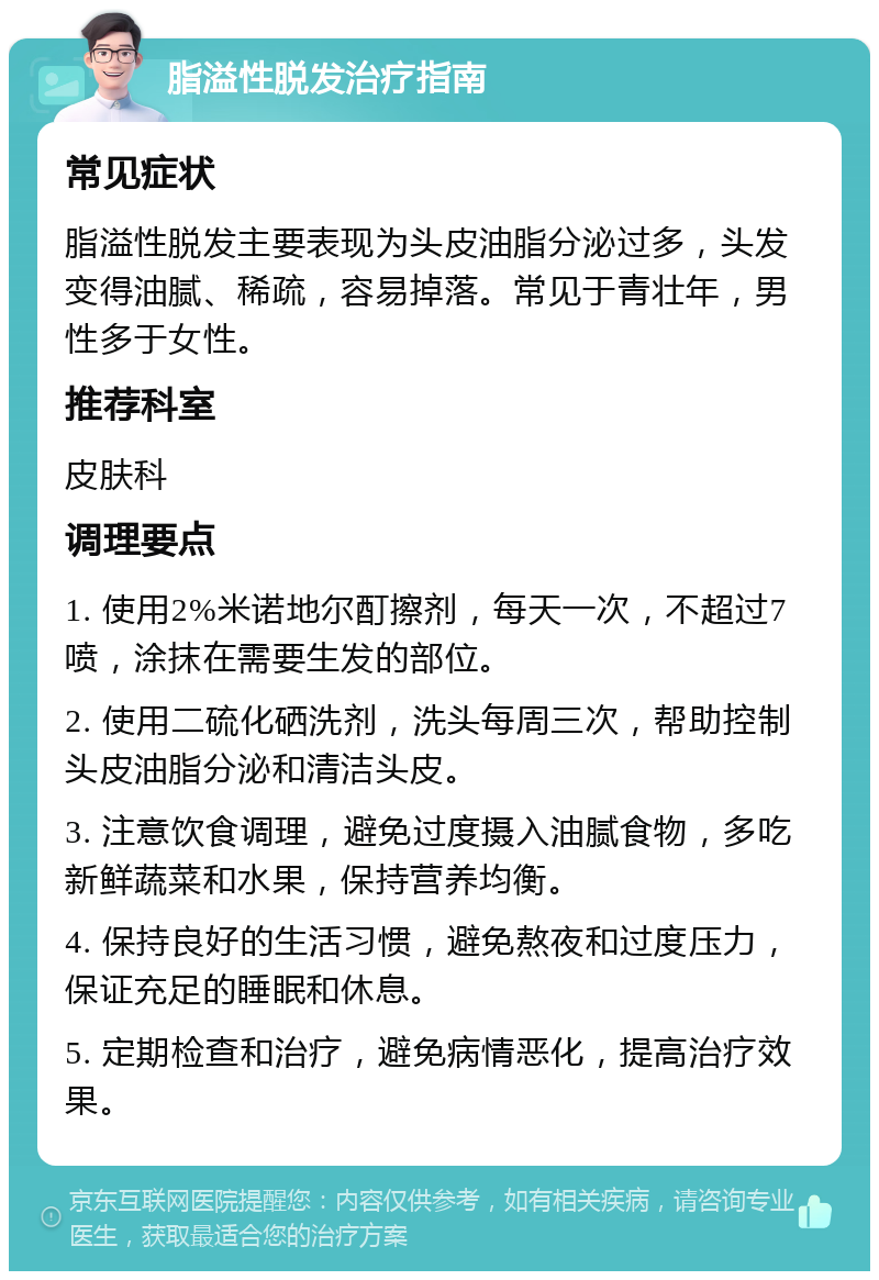 脂溢性脱发治疗指南 常见症状 脂溢性脱发主要表现为头皮油脂分泌过多，头发变得油腻、稀疏，容易掉落。常见于青壮年，男性多于女性。 推荐科室 皮肤科 调理要点 1. 使用2%米诺地尔酊擦剂，每天一次，不超过7喷，涂抹在需要生发的部位。 2. 使用二硫化硒洗剂，洗头每周三次，帮助控制头皮油脂分泌和清洁头皮。 3. 注意饮食调理，避免过度摄入油腻食物，多吃新鲜蔬菜和水果，保持营养均衡。 4. 保持良好的生活习惯，避免熬夜和过度压力，保证充足的睡眠和休息。 5. 定期检查和治疗，避免病情恶化，提高治疗效果。