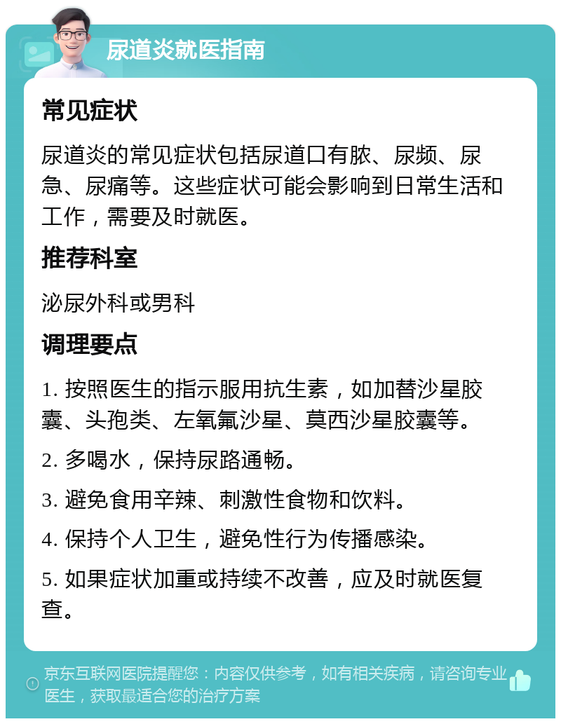 尿道炎就医指南 常见症状 尿道炎的常见症状包括尿道口有脓、尿频、尿急、尿痛等。这些症状可能会影响到日常生活和工作，需要及时就医。 推荐科室 泌尿外科或男科 调理要点 1. 按照医生的指示服用抗生素，如加替沙星胶囊、头孢类、左氧氟沙星、莫西沙星胶囊等。 2. 多喝水，保持尿路通畅。 3. 避免食用辛辣、刺激性食物和饮料。 4. 保持个人卫生，避免性行为传播感染。 5. 如果症状加重或持续不改善，应及时就医复查。