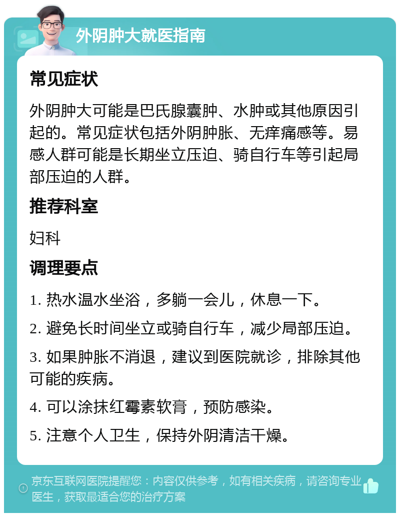 外阴肿大就医指南 常见症状 外阴肿大可能是巴氏腺囊肿、水肿或其他原因引起的。常见症状包括外阴肿胀、无痒痛感等。易感人群可能是长期坐立压迫、骑自行车等引起局部压迫的人群。 推荐科室 妇科 调理要点 1. 热水温水坐浴，多躺一会儿，休息一下。 2. 避免长时间坐立或骑自行车，减少局部压迫。 3. 如果肿胀不消退，建议到医院就诊，排除其他可能的疾病。 4. 可以涂抹红霉素软膏，预防感染。 5. 注意个人卫生，保持外阴清洁干燥。