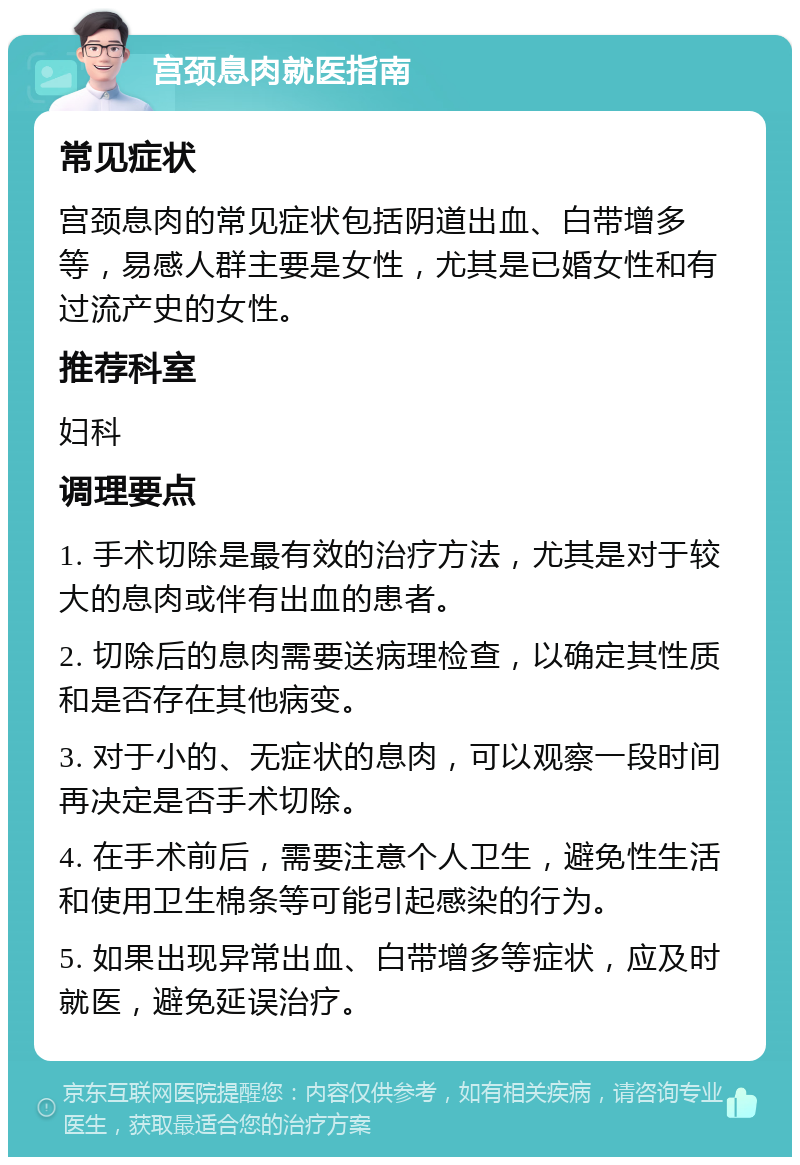 宫颈息肉就医指南 常见症状 宫颈息肉的常见症状包括阴道出血、白带增多等，易感人群主要是女性，尤其是已婚女性和有过流产史的女性。 推荐科室 妇科 调理要点 1. 手术切除是最有效的治疗方法，尤其是对于较大的息肉或伴有出血的患者。 2. 切除后的息肉需要送病理检查，以确定其性质和是否存在其他病变。 3. 对于小的、无症状的息肉，可以观察一段时间再决定是否手术切除。 4. 在手术前后，需要注意个人卫生，避免性生活和使用卫生棉条等可能引起感染的行为。 5. 如果出现异常出血、白带增多等症状，应及时就医，避免延误治疗。