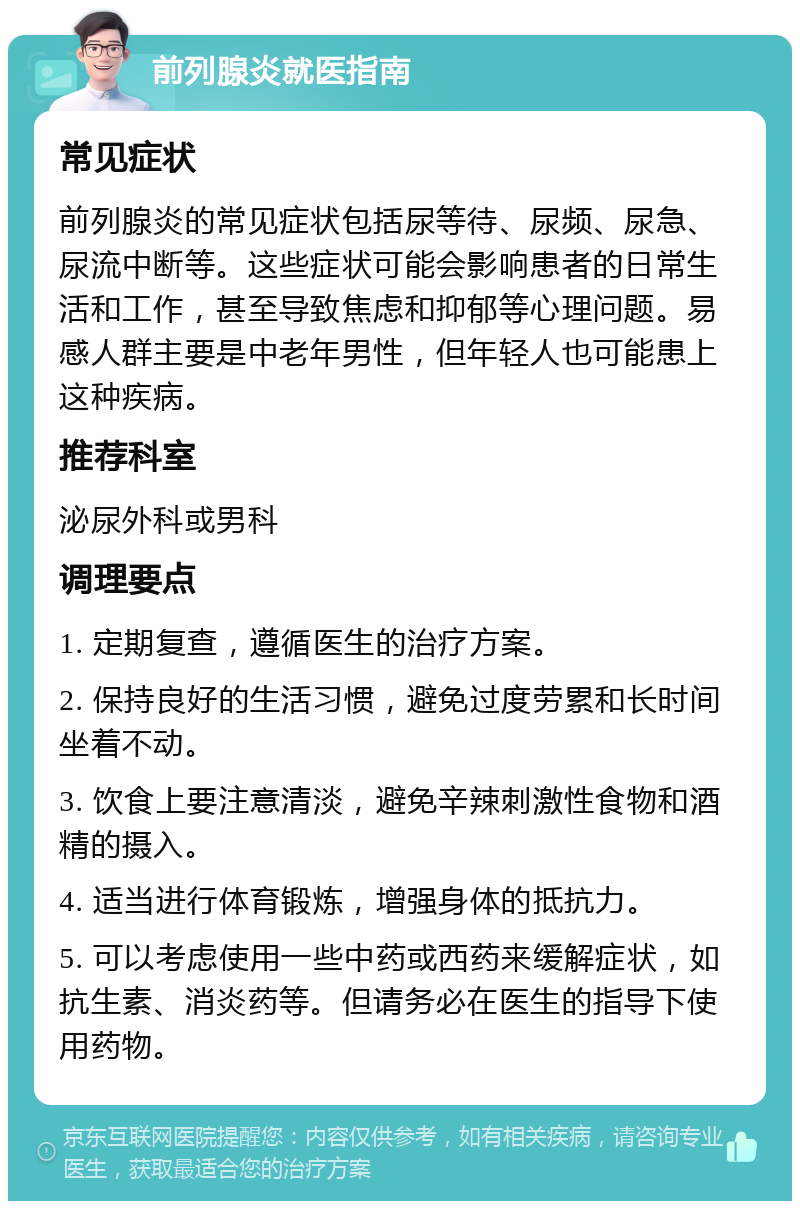 前列腺炎就医指南 常见症状 前列腺炎的常见症状包括尿等待、尿频、尿急、尿流中断等。这些症状可能会影响患者的日常生活和工作，甚至导致焦虑和抑郁等心理问题。易感人群主要是中老年男性，但年轻人也可能患上这种疾病。 推荐科室 泌尿外科或男科 调理要点 1. 定期复查，遵循医生的治疗方案。 2. 保持良好的生活习惯，避免过度劳累和长时间坐着不动。 3. 饮食上要注意清淡，避免辛辣刺激性食物和酒精的摄入。 4. 适当进行体育锻炼，增强身体的抵抗力。 5. 可以考虑使用一些中药或西药来缓解症状，如抗生素、消炎药等。但请务必在医生的指导下使用药物。