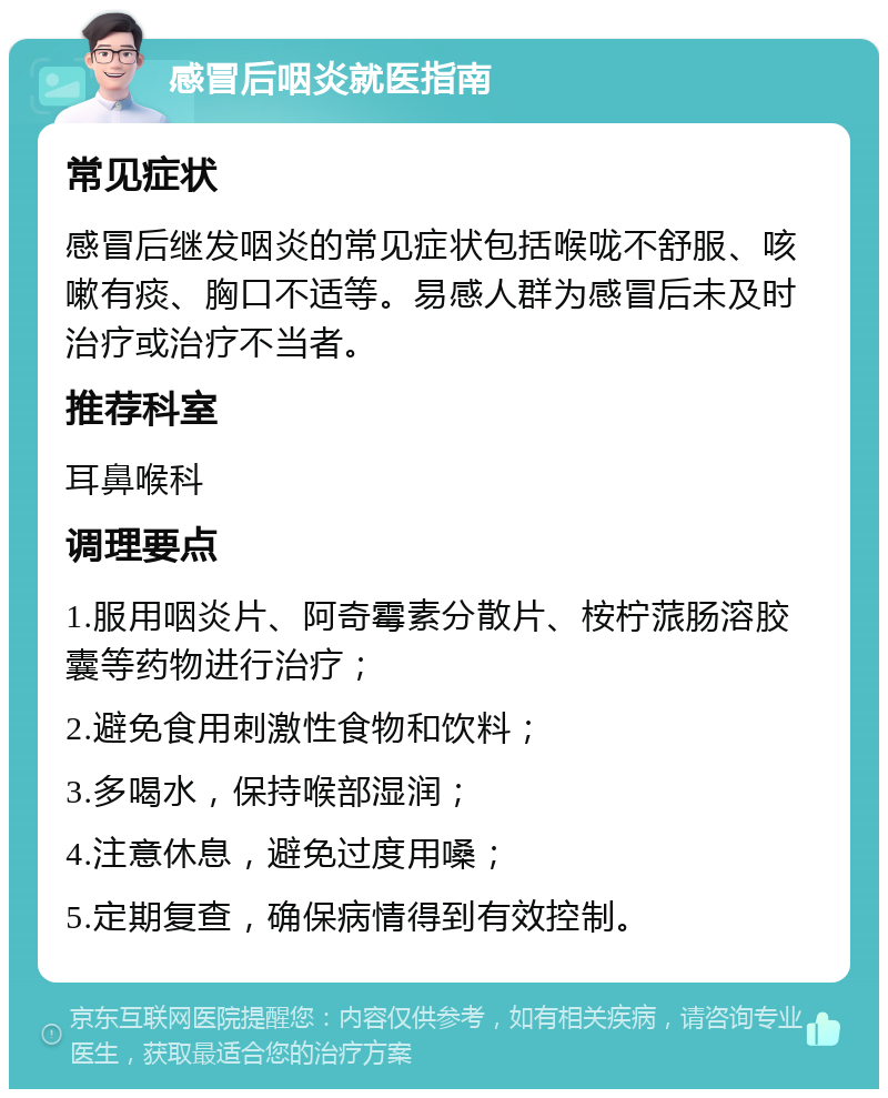 感冒后咽炎就医指南 常见症状 感冒后继发咽炎的常见症状包括喉咙不舒服、咳嗽有痰、胸口不适等。易感人群为感冒后未及时治疗或治疗不当者。 推荐科室 耳鼻喉科 调理要点 1.服用咽炎片、阿奇霉素分散片、桉柠蒎肠溶胶囊等药物进行治疗； 2.避免食用刺激性食物和饮料； 3.多喝水，保持喉部湿润； 4.注意休息，避免过度用嗓； 5.定期复查，确保病情得到有效控制。