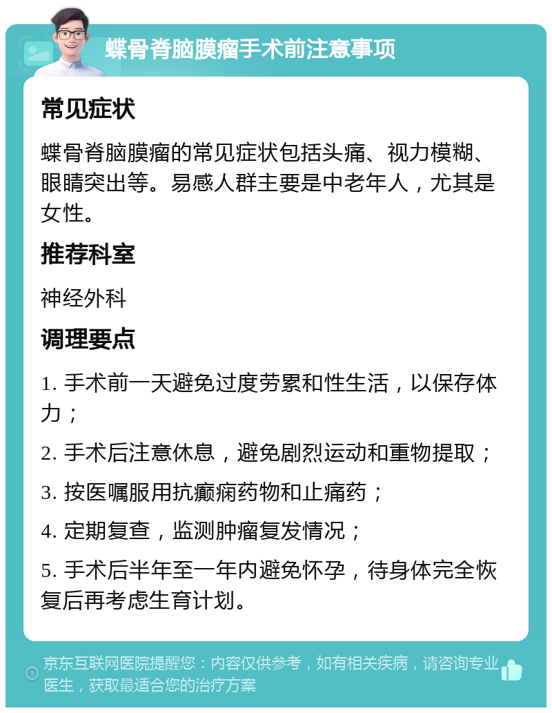 蝶骨脊脑膜瘤手术前注意事项 常见症状 蝶骨脊脑膜瘤的常见症状包括头痛、视力模糊、眼睛突出等。易感人群主要是中老年人，尤其是女性。 推荐科室 神经外科 调理要点 1. 手术前一天避免过度劳累和性生活，以保存体力； 2. 手术后注意休息，避免剧烈运动和重物提取； 3. 按医嘱服用抗癫痫药物和止痛药； 4. 定期复查，监测肿瘤复发情况； 5. 手术后半年至一年内避免怀孕，待身体完全恢复后再考虑生育计划。