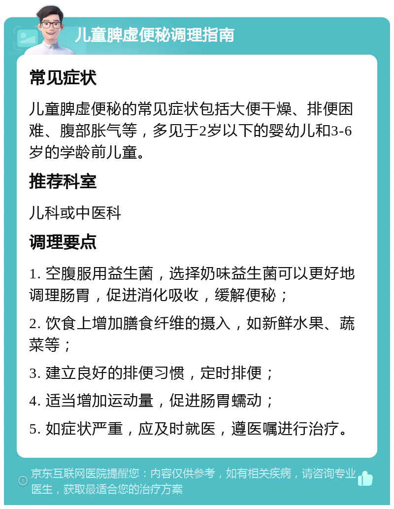 儿童脾虚便秘调理指南 常见症状 儿童脾虚便秘的常见症状包括大便干燥、排便困难、腹部胀气等，多见于2岁以下的婴幼儿和3-6岁的学龄前儿童。 推荐科室 儿科或中医科 调理要点 1. 空腹服用益生菌，选择奶味益生菌可以更好地调理肠胃，促进消化吸收，缓解便秘； 2. 饮食上增加膳食纤维的摄入，如新鲜水果、蔬菜等； 3. 建立良好的排便习惯，定时排便； 4. 适当增加运动量，促进肠胃蠕动； 5. 如症状严重，应及时就医，遵医嘱进行治疗。