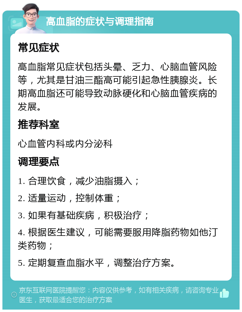 高血脂的症状与调理指南 常见症状 高血脂常见症状包括头晕、乏力、心脑血管风险等，尤其是甘油三酯高可能引起急性胰腺炎。长期高血脂还可能导致动脉硬化和心脑血管疾病的发展。 推荐科室 心血管内科或内分泌科 调理要点 1. 合理饮食，减少油脂摄入； 2. 适量运动，控制体重； 3. 如果有基础疾病，积极治疗； 4. 根据医生建议，可能需要服用降脂药物如他汀类药物； 5. 定期复查血脂水平，调整治疗方案。