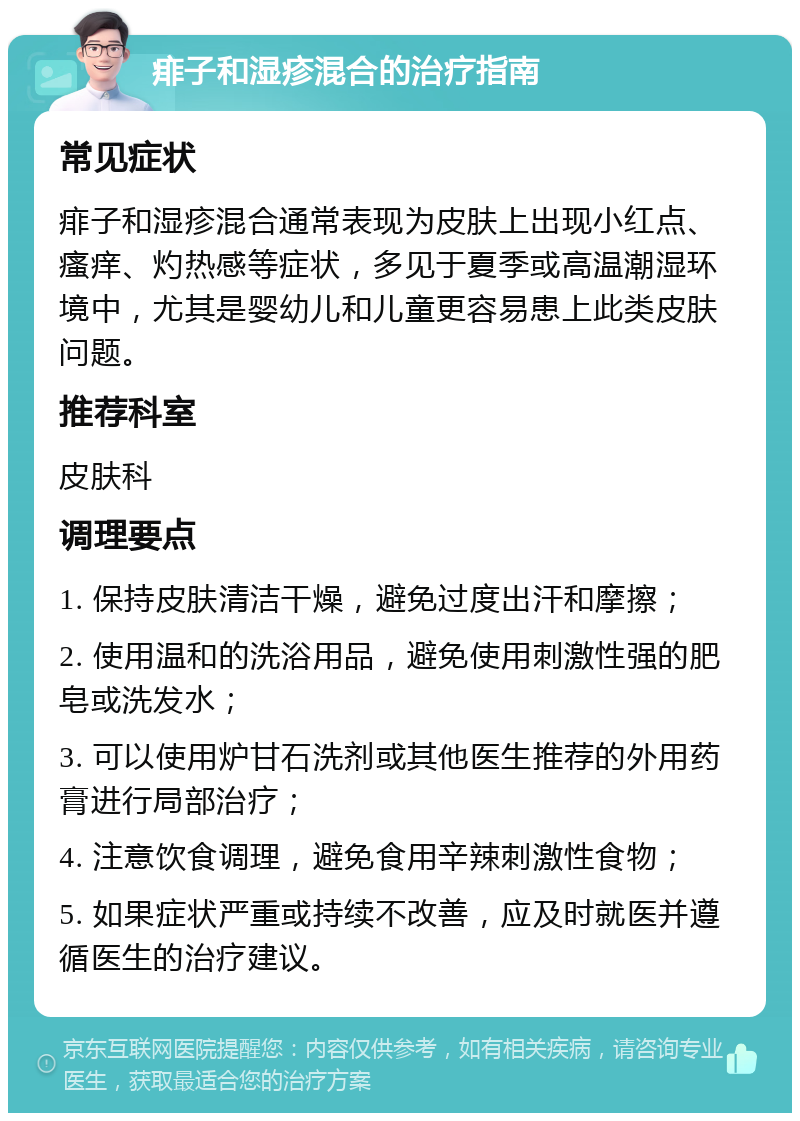 痱子和湿疹混合的治疗指南 常见症状 痱子和湿疹混合通常表现为皮肤上出现小红点、瘙痒、灼热感等症状，多见于夏季或高温潮湿环境中，尤其是婴幼儿和儿童更容易患上此类皮肤问题。 推荐科室 皮肤科 调理要点 1. 保持皮肤清洁干燥，避免过度出汗和摩擦； 2. 使用温和的洗浴用品，避免使用刺激性强的肥皂或洗发水； 3. 可以使用炉甘石洗剂或其他医生推荐的外用药膏进行局部治疗； 4. 注意饮食调理，避免食用辛辣刺激性食物； 5. 如果症状严重或持续不改善，应及时就医并遵循医生的治疗建议。