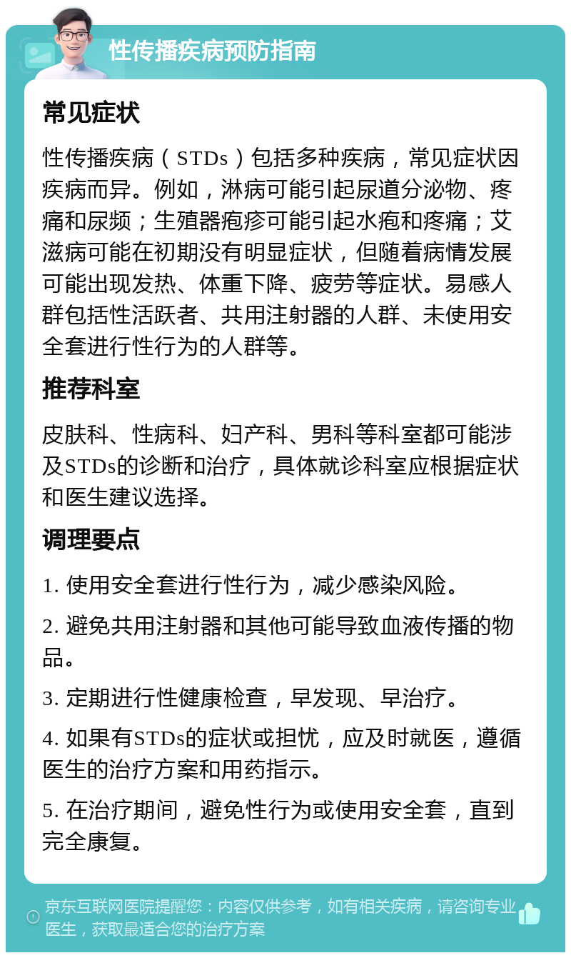 性传播疾病预防指南 常见症状 性传播疾病（STDs）包括多种疾病，常见症状因疾病而异。例如，淋病可能引起尿道分泌物、疼痛和尿频；生殖器疱疹可能引起水疱和疼痛；艾滋病可能在初期没有明显症状，但随着病情发展可能出现发热、体重下降、疲劳等症状。易感人群包括性活跃者、共用注射器的人群、未使用安全套进行性行为的人群等。 推荐科室 皮肤科、性病科、妇产科、男科等科室都可能涉及STDs的诊断和治疗，具体就诊科室应根据症状和医生建议选择。 调理要点 1. 使用安全套进行性行为，减少感染风险。 2. 避免共用注射器和其他可能导致血液传播的物品。 3. 定期进行性健康检查，早发现、早治疗。 4. 如果有STDs的症状或担忧，应及时就医，遵循医生的治疗方案和用药指示。 5. 在治疗期间，避免性行为或使用安全套，直到完全康复。