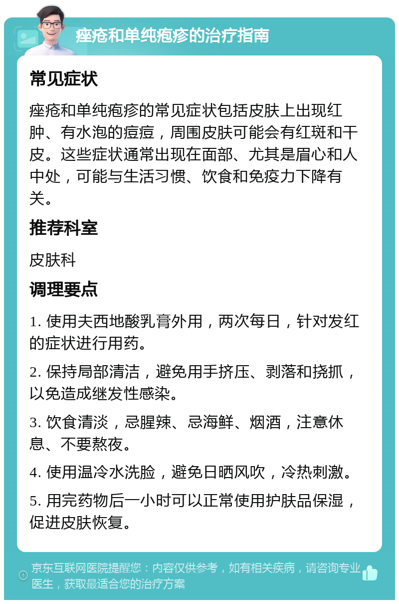 痤疮和单纯疱疹的治疗指南 常见症状 痤疮和单纯疱疹的常见症状包括皮肤上出现红肿、有水泡的痘痘，周围皮肤可能会有红斑和干皮。这些症状通常出现在面部、尤其是眉心和人中处，可能与生活习惯、饮食和免疫力下降有关。 推荐科室 皮肤科 调理要点 1. 使用夫西地酸乳膏外用，两次每日，针对发红的症状进行用药。 2. 保持局部清洁，避免用手挤压、剥落和挠抓，以免造成继发性感染。 3. 饮食清淡，忌腥辣、忌海鲜、烟酒，注意休息、不要熬夜。 4. 使用温冷水洗脸，避免日晒风吹，冷热刺激。 5. 用完药物后一小时可以正常使用护肤品保湿，促进皮肤恢复。