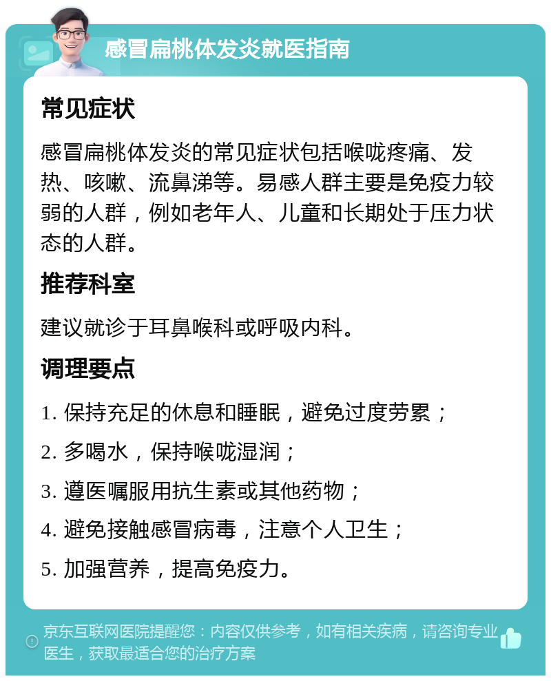 感冒扁桃体发炎就医指南 常见症状 感冒扁桃体发炎的常见症状包括喉咙疼痛、发热、咳嗽、流鼻涕等。易感人群主要是免疫力较弱的人群，例如老年人、儿童和长期处于压力状态的人群。 推荐科室 建议就诊于耳鼻喉科或呼吸内科。 调理要点 1. 保持充足的休息和睡眠，避免过度劳累； 2. 多喝水，保持喉咙湿润； 3. 遵医嘱服用抗生素或其他药物； 4. 避免接触感冒病毒，注意个人卫生； 5. 加强营养，提高免疫力。