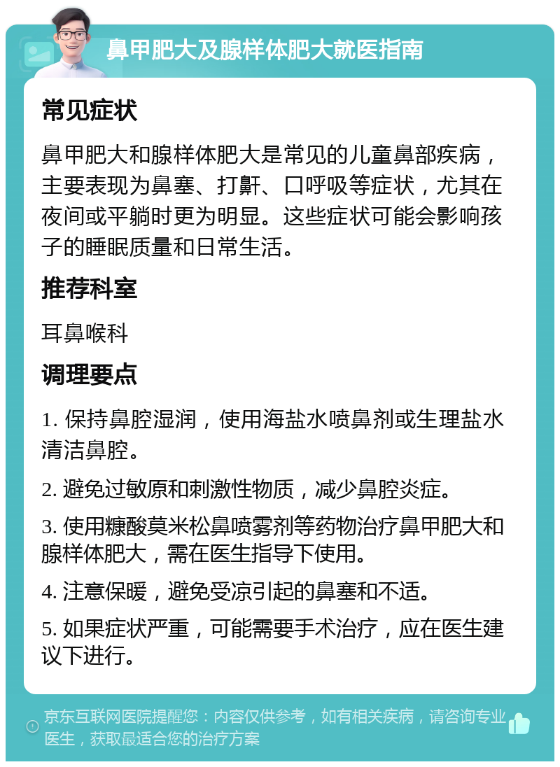 鼻甲肥大及腺样体肥大就医指南 常见症状 鼻甲肥大和腺样体肥大是常见的儿童鼻部疾病，主要表现为鼻塞、打鼾、口呼吸等症状，尤其在夜间或平躺时更为明显。这些症状可能会影响孩子的睡眠质量和日常生活。 推荐科室 耳鼻喉科 调理要点 1. 保持鼻腔湿润，使用海盐水喷鼻剂或生理盐水清洁鼻腔。 2. 避免过敏原和刺激性物质，减少鼻腔炎症。 3. 使用糠酸莫米松鼻喷雾剂等药物治疗鼻甲肥大和腺样体肥大，需在医生指导下使用。 4. 注意保暖，避免受凉引起的鼻塞和不适。 5. 如果症状严重，可能需要手术治疗，应在医生建议下进行。