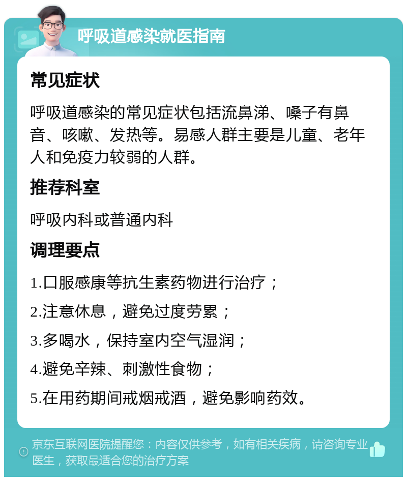 呼吸道感染就医指南 常见症状 呼吸道感染的常见症状包括流鼻涕、嗓子有鼻音、咳嗽、发热等。易感人群主要是儿童、老年人和免疫力较弱的人群。 推荐科室 呼吸内科或普通内科 调理要点 1.口服感康等抗生素药物进行治疗； 2.注意休息，避免过度劳累； 3.多喝水，保持室内空气湿润； 4.避免辛辣、刺激性食物； 5.在用药期间戒烟戒酒，避免影响药效。