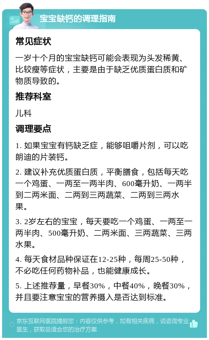 宝宝缺钙的调理指南 常见症状 一岁十个月的宝宝缺钙可能会表现为头发稀黄、比较瘦等症状，主要是由于缺乏优质蛋白质和矿物质导致的。 推荐科室 儿科 调理要点 1. 如果宝宝有钙缺乏症，能够咀嚼片剂，可以吃朗迪的片装钙。 2. 建议补充优质蛋白质，平衡膳食，包括每天吃一个鸡蛋、一两至一两半肉、600毫升奶、一两半到二两米面、二两到三两蔬菜、二两到三两水果。 3. 2岁左右的宝宝，每天要吃一个鸡蛋、一两至一两半肉、500毫升奶、二两米面、三两蔬菜、三两水果。 4. 每天食材品种保证在12-25种，每周25-50种，不必吃任何药物补品，也能健康成长。 5. 上述推荐量，早餐30%，中餐40%，晚餐30%，并且要注意宝宝的营养摄入是否达到标准。