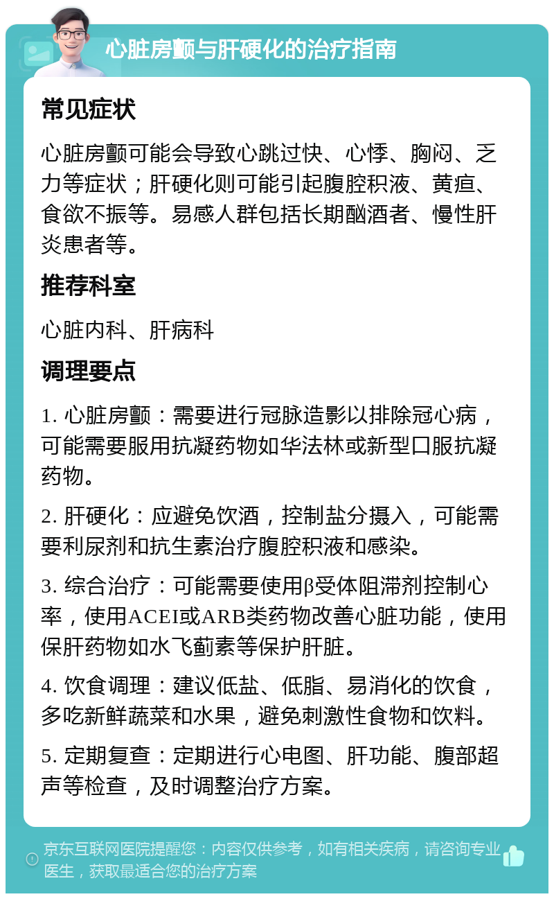 心脏房颤与肝硬化的治疗指南 常见症状 心脏房颤可能会导致心跳过快、心悸、胸闷、乏力等症状；肝硬化则可能引起腹腔积液、黄疸、食欲不振等。易感人群包括长期酗酒者、慢性肝炎患者等。 推荐科室 心脏内科、肝病科 调理要点 1. 心脏房颤：需要进行冠脉造影以排除冠心病，可能需要服用抗凝药物如华法林或新型口服抗凝药物。 2. 肝硬化：应避免饮酒，控制盐分摄入，可能需要利尿剂和抗生素治疗腹腔积液和感染。 3. 综合治疗：可能需要使用β受体阻滞剂控制心率，使用ACEI或ARB类药物改善心脏功能，使用保肝药物如水飞蓟素等保护肝脏。 4. 饮食调理：建议低盐、低脂、易消化的饮食，多吃新鲜蔬菜和水果，避免刺激性食物和饮料。 5. 定期复查：定期进行心电图、肝功能、腹部超声等检查，及时调整治疗方案。