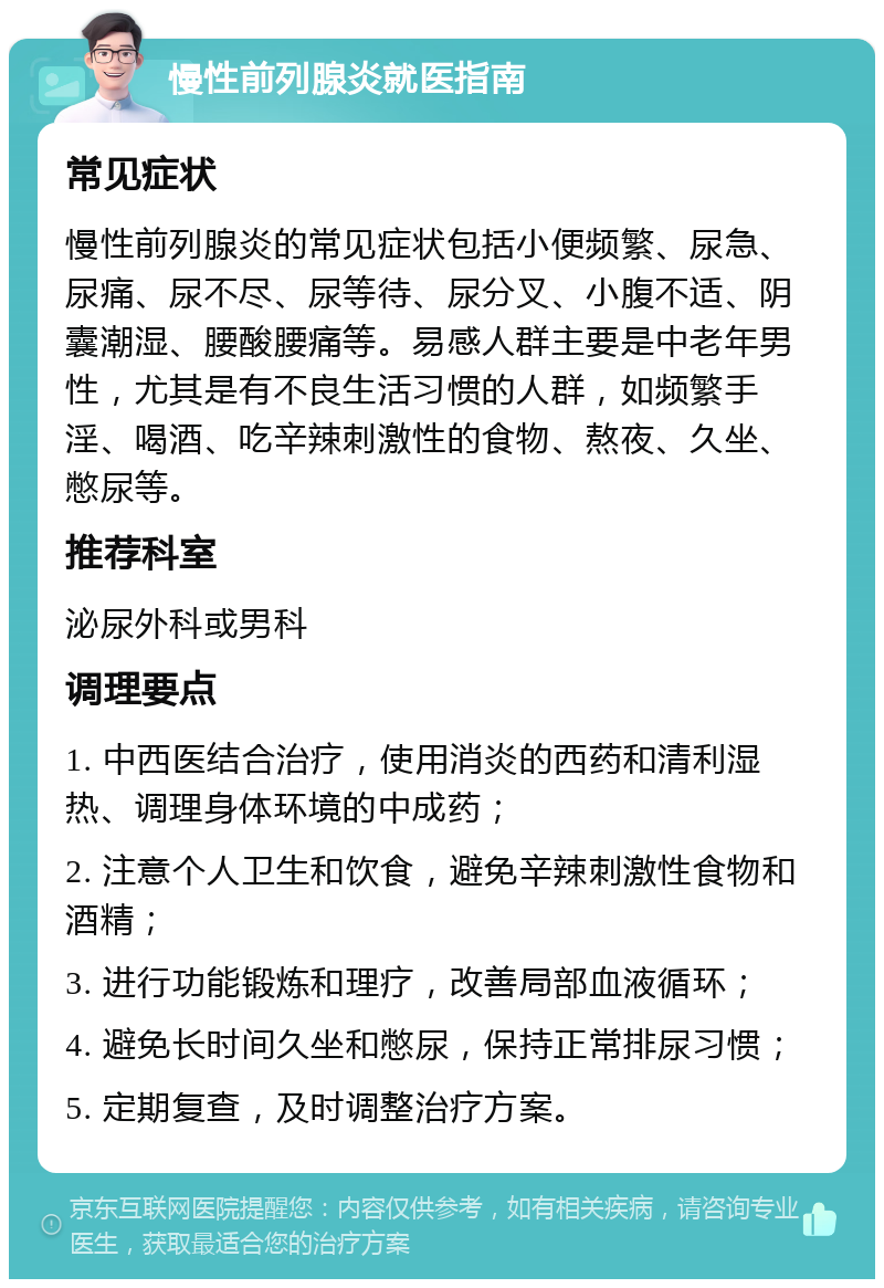 慢性前列腺炎就医指南 常见症状 慢性前列腺炎的常见症状包括小便频繁、尿急、尿痛、尿不尽、尿等待、尿分叉、小腹不适、阴囊潮湿、腰酸腰痛等。易感人群主要是中老年男性，尤其是有不良生活习惯的人群，如频繁手淫、喝酒、吃辛辣刺激性的食物、熬夜、久坐、憋尿等。 推荐科室 泌尿外科或男科 调理要点 1. 中西医结合治疗，使用消炎的西药和清利湿热、调理身体环境的中成药； 2. 注意个人卫生和饮食，避免辛辣刺激性食物和酒精； 3. 进行功能锻炼和理疗，改善局部血液循环； 4. 避免长时间久坐和憋尿，保持正常排尿习惯； 5. 定期复查，及时调整治疗方案。