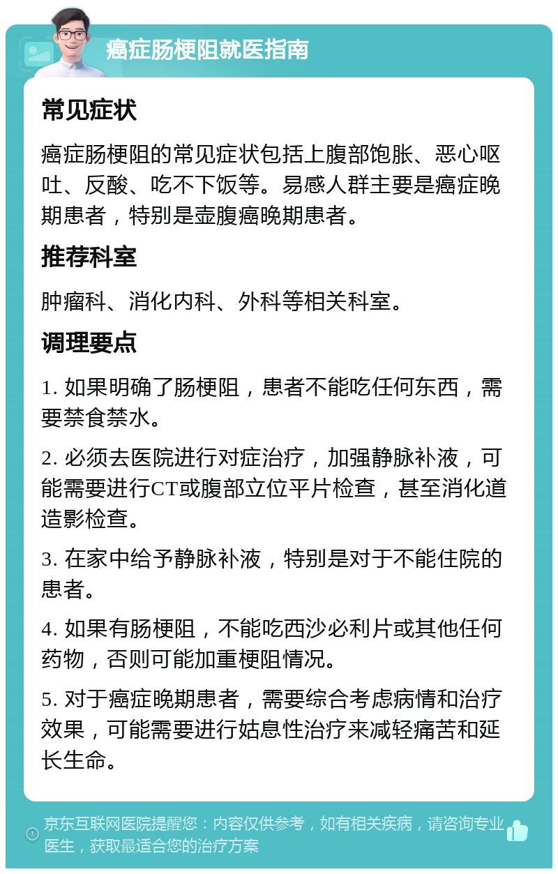 癌症肠梗阻就医指南 常见症状 癌症肠梗阻的常见症状包括上腹部饱胀、恶心呕吐、反酸、吃不下饭等。易感人群主要是癌症晚期患者，特别是壶腹癌晚期患者。 推荐科室 肿瘤科、消化内科、外科等相关科室。 调理要点 1. 如果明确了肠梗阻，患者不能吃任何东西，需要禁食禁水。 2. 必须去医院进行对症治疗，加强静脉补液，可能需要进行CT或腹部立位平片检查，甚至消化道造影检查。 3. 在家中给予静脉补液，特别是对于不能住院的患者。 4. 如果有肠梗阻，不能吃西沙必利片或其他任何药物，否则可能加重梗阻情况。 5. 对于癌症晚期患者，需要综合考虑病情和治疗效果，可能需要进行姑息性治疗来减轻痛苦和延长生命。