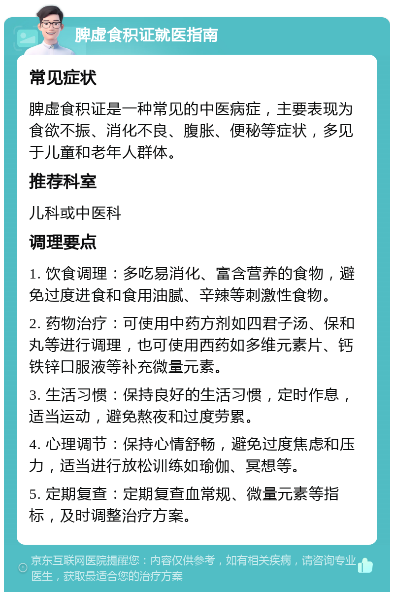 脾虚食积证就医指南 常见症状 脾虚食积证是一种常见的中医病症，主要表现为食欲不振、消化不良、腹胀、便秘等症状，多见于儿童和老年人群体。 推荐科室 儿科或中医科 调理要点 1. 饮食调理：多吃易消化、富含营养的食物，避免过度进食和食用油腻、辛辣等刺激性食物。 2. 药物治疗：可使用中药方剂如四君子汤、保和丸等进行调理，也可使用西药如多维元素片、钙铁锌口服液等补充微量元素。 3. 生活习惯：保持良好的生活习惯，定时作息，适当运动，避免熬夜和过度劳累。 4. 心理调节：保持心情舒畅，避免过度焦虑和压力，适当进行放松训练如瑜伽、冥想等。 5. 定期复查：定期复查血常规、微量元素等指标，及时调整治疗方案。