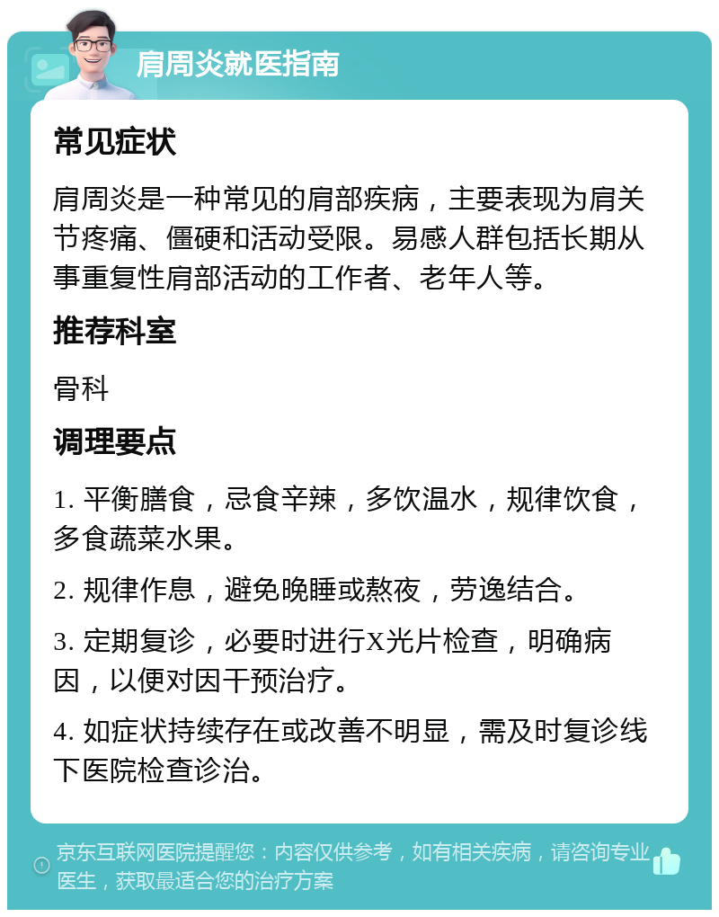 肩周炎就医指南 常见症状 肩周炎是一种常见的肩部疾病，主要表现为肩关节疼痛、僵硬和活动受限。易感人群包括长期从事重复性肩部活动的工作者、老年人等。 推荐科室 骨科 调理要点 1. 平衡膳食，忌食辛辣，多饮温水，规律饮食，多食蔬菜水果。 2. 规律作息，避免晚睡或熬夜，劳逸结合。 3. 定期复诊，必要时进行X光片检查，明确病因，以便对因干预治疗。 4. 如症状持续存在或改善不明显，需及时复诊线下医院检查诊治。