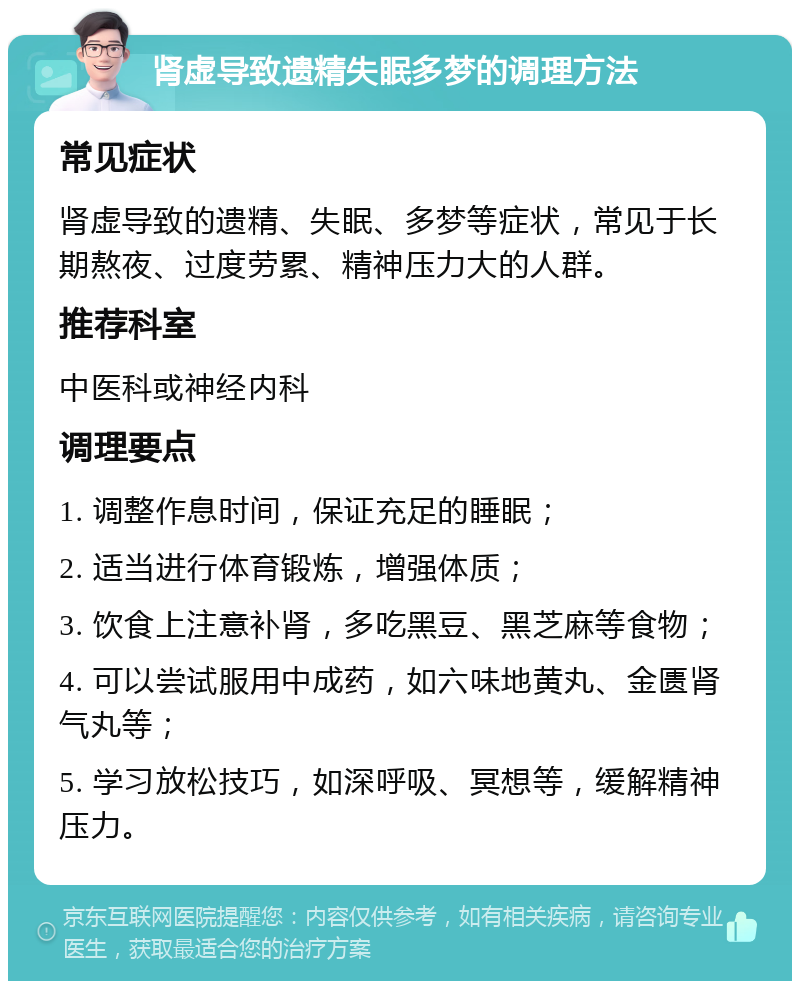 肾虚导致遗精失眠多梦的调理方法 常见症状 肾虚导致的遗精、失眠、多梦等症状，常见于长期熬夜、过度劳累、精神压力大的人群。 推荐科室 中医科或神经内科 调理要点 1. 调整作息时间，保证充足的睡眠； 2. 适当进行体育锻炼，增强体质； 3. 饮食上注意补肾，多吃黑豆、黑芝麻等食物； 4. 可以尝试服用中成药，如六味地黄丸、金匮肾气丸等； 5. 学习放松技巧，如深呼吸、冥想等，缓解精神压力。