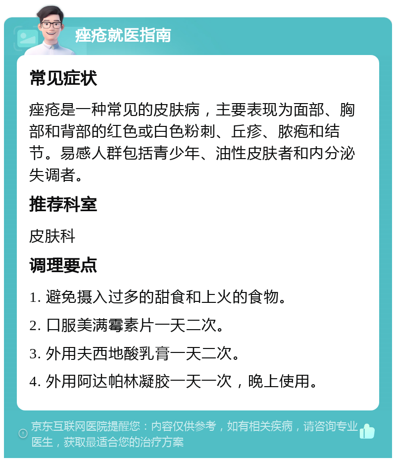 痤疮就医指南 常见症状 痤疮是一种常见的皮肤病，主要表现为面部、胸部和背部的红色或白色粉刺、丘疹、脓疱和结节。易感人群包括青少年、油性皮肤者和内分泌失调者。 推荐科室 皮肤科 调理要点 1. 避免摄入过多的甜食和上火的食物。 2. 口服美满霉素片一天二次。 3. 外用夫西地酸乳膏一天二次。 4. 外用阿达帕林凝胶一天一次，晚上使用。