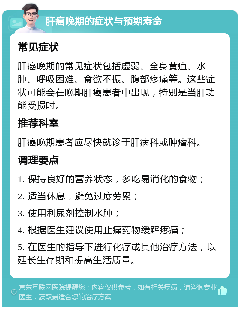 肝癌晚期的症状与预期寿命 常见症状 肝癌晚期的常见症状包括虚弱、全身黄疸、水肿、呼吸困难、食欲不振、腹部疼痛等。这些症状可能会在晚期肝癌患者中出现，特别是当肝功能受损时。 推荐科室 肝癌晚期患者应尽快就诊于肝病科或肿瘤科。 调理要点 1. 保持良好的营养状态，多吃易消化的食物； 2. 适当休息，避免过度劳累； 3. 使用利尿剂控制水肿； 4. 根据医生建议使用止痛药物缓解疼痛； 5. 在医生的指导下进行化疗或其他治疗方法，以延长生存期和提高生活质量。